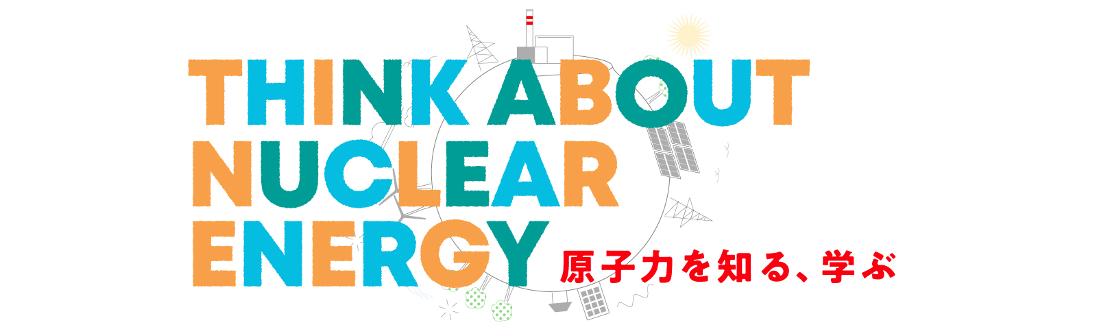 THINK ABOUT NUCLEAR ENERGY 原子力を知る、学ぶ